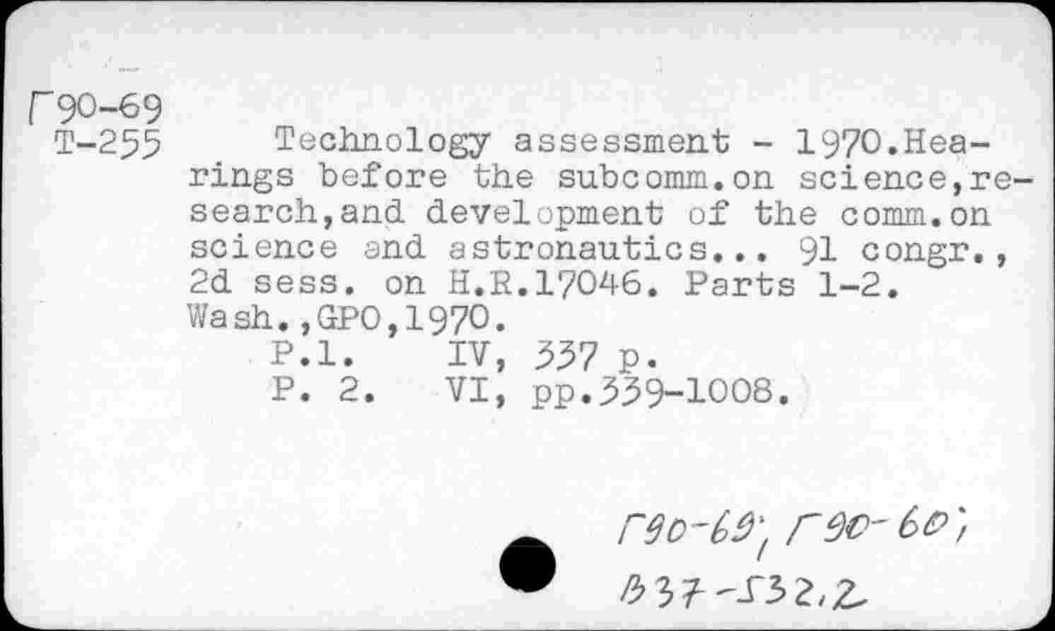 ﻿r90-69
T-255
Technology assessment - 1970»Hearings before the subcomm.on science,research,and development of the comm.on science and astronautics... 91 congr., 2d sess. on H.B.17046. Parts 1-2. Wash.,GPO,197O.
P.l.	IV, 557 p.
P. 2.	VI, pp.359-1008.

